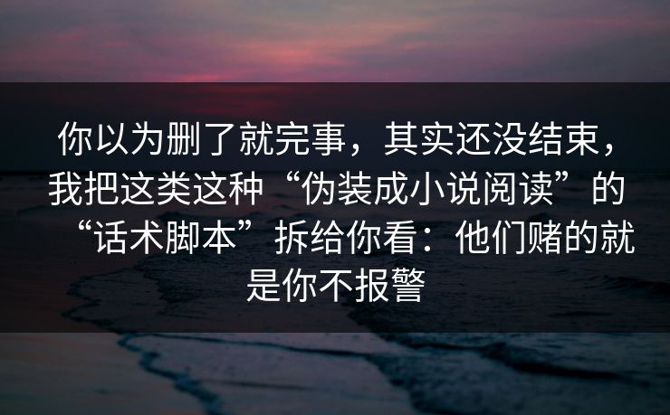你以为删了就完事，其实还没结束，我把这类这种“伪装成小说阅读”的“话术脚本”拆给你看：他们赌的就是你不报警