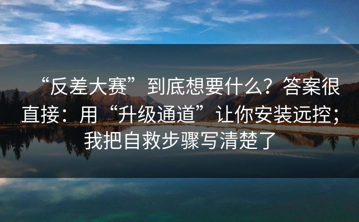 “反差大赛”到底想要什么？答案很直接：用“升级通道”让你安装远控；我把自救步骤写清楚了
