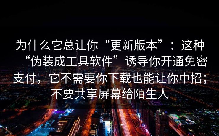 为什么它总让你“更新版本”:这种“伪装成工具软件”诱导你开通免密支付,它不需要你下载也能让你中招;不要共享屏幕给陌生人