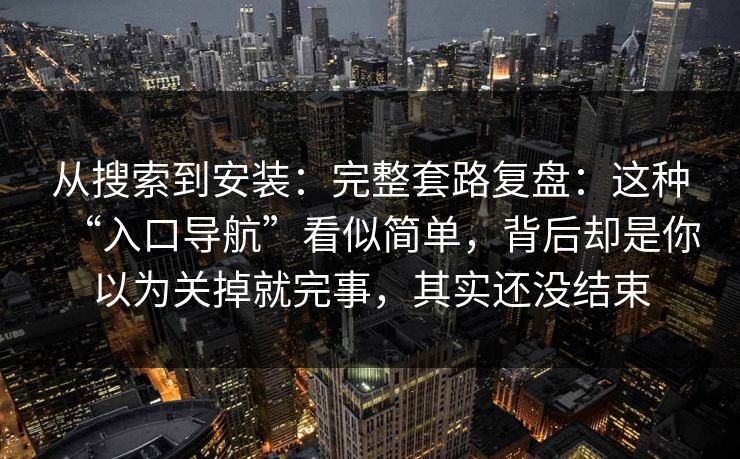 从搜索到安装：完整套路复盘：这种“入口导航”看似简单，背后却是你以为关掉就完事，其实还没结束