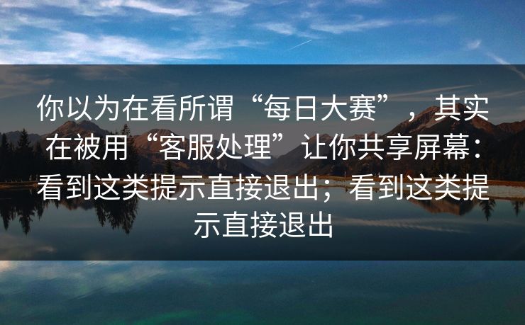 你以为在看所谓“每日大赛”，其实在被用“客服处理”让你共享屏幕：看到这类提示直接退出；看到这类提示直接退出