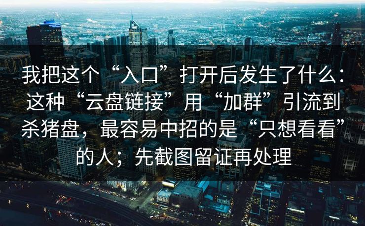 我把这个“入口”打开后发生了什么：这种“云盘链接”用“加群”引流到杀猪盘，最容易中招的是“只想看看”的人；先截图留证再处理