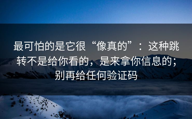 最可怕的是它很“像真的”：这种跳转不是给你看的，是来拿你信息的；别再给任何验证码
