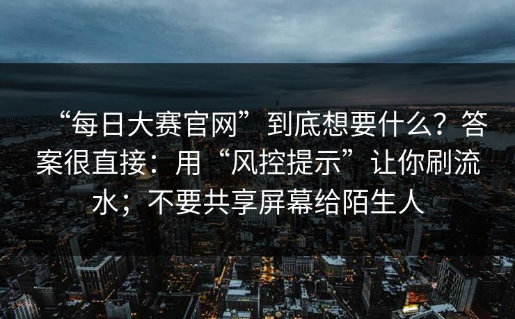 “每日大赛官网”到底想要什么？答案很直接：用“风控提示”让你刷流水；不要共享屏幕给陌生人