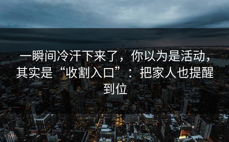 一瞬间冷汗下来了,你以为是活动,其实是“收割入口”:把家人也提醒到位