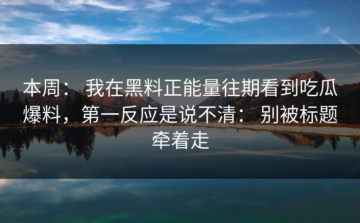 本周： 我在黑料正能量往期看到吃瓜爆料，第一反应是说不清： 别被标题牵着走