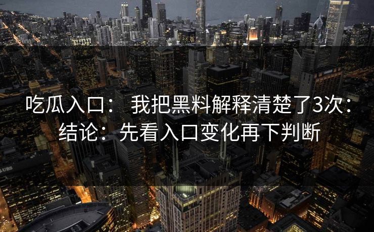 吃瓜入口： 我把黑料解释清楚了3次： 结论：先看入口变化再下判断