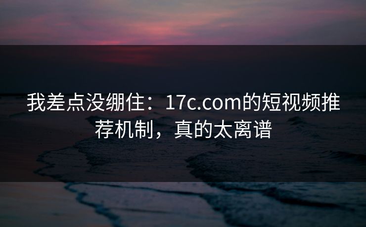 我差点没绷住：17c.com的短视频推荐机制，真的太离谱