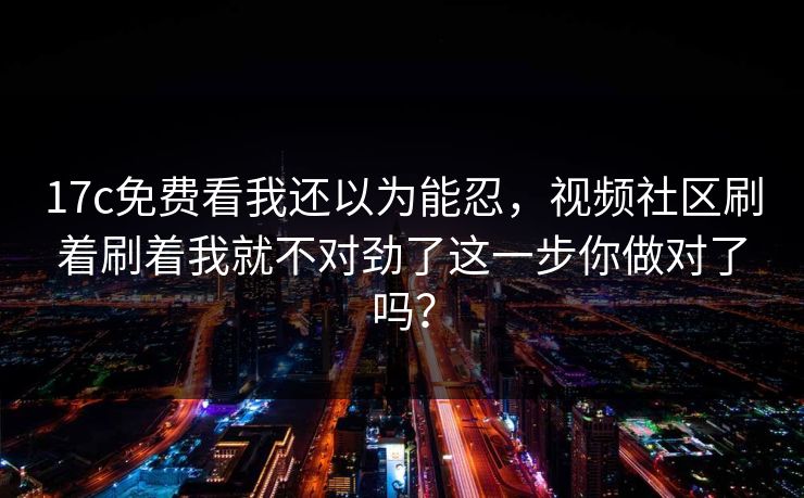 17c免费看我还以为能忍，视频社区刷着刷着我就不对劲了这一步你做对了吗？